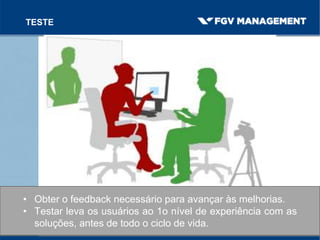 TESTE
• Obter o feedback necessário para avançar às melhorias.
• Testar leva os usuários ao 1o nível de experiência com as
soluções, antes de todo o ciclo de vida.
 
