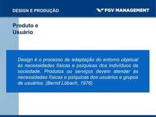 DESIGN E PRODUÇÃO
Produto e
Usuário
Design é o processo de adaptação do entorno objetual
às necessidades físicas e psíquicas dos indivíduos da
sociedade. Produtos ou serviços devem atender às
necessidades físicas e psíquicas dos usuários e grupos
de usuários. (Bernd Löbach, 1976)
 