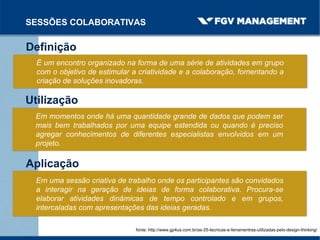 SESSÕES COLABORATIVAS
Definição
É um encontro organizado na forma de uma série de atividades em grupo
com o objetivo de estimular a criatividade e a colaboração, fomentando a
criação de soluções inovadoras.
fonte: http://www.gp4us.com.br/as-25-tecnicas-e-ferramentras-utilizadas-pelo-design-thinking/
Utilização
Em momentos onde há uma quantidade grande de dados que podem ser
mais bem trabalhados por uma equipe estendida ou quando é preciso
agregar conhecimentos de diferentes especialistas envolvidos em um
projeto.
Aplicação
Em uma sessão criativa de trabalho onde os participantes são convidados
a interagir na geração de ideias de forma colaborativa. Procura-se
elaborar atividades dinâmicas de tempo controlado e em grupos,
intercaladas com apresentações das ideias geradas.
 