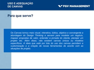 USO E ADEQUAÇÃO
DE CANVAS
Para que serve?
Os Canvas tornou mais visual, interativa, lúdica, objetiva e convergente a
abordagem do Design Thinking e servem para modelar um negócio,
mapear propostas de valor, entender a jornada do cliente, planejar um
projeto etc. Além disso, não existem canvas únicos ou modelos
específicos. A ideia que está por trás do uso dos canvas permitem a
customização e a criação de novas ferramentas de acordo com as
situações de projeto.
 