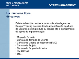 USO E ADEQUAÇÃO
DE CANVAS
Há inúmeros tipos
de canvas
Existem diversos canvas a serviço da abordagem do
Design Thinking que vão desde a identificação dos tipos
de usuários de um produto ou serviço até o planejamento
da ações de implementação.
• Mapa de Empatia
• Canvas da Jornada do Cliente
• Canvas de Modelo de Negócios (BMC)
• Canvas de Projeto
• Canvas de Proposta de Valor
• PM Canvas
• etc…
 