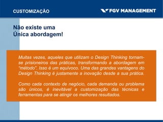CUSTOMIZAÇÃO
Não existe uma
Única abordagem!
Muitas vezes, aqueles que utilizam o Design Thinking tornam-
se prisioneiros das práticas, transformando a abordagem em
“método”. Isso é um equívoco. Uma das grandes vantagens do
Design Thinking é justamente a inovação desde a sua prática.
Como cada contexto de negócio, cada demanda ou problema
são únicos, é inevitável a customização das técnicas e
ferramentas para se atingir os melhores resultados.
 