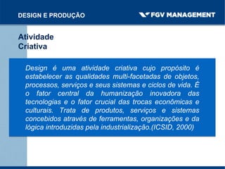 DESIGN E PRODUÇÃO
Atividade
Criativa
Design é uma atividade criativa cujo propósito é
estabelecer as qualidades multi-facetadas de objetos,
processos, serviços e seus sistemas e ciclos de vida. É
o fator central da humanização inovadora das
tecnologias e o fator crucial das trocas econômicas e
culturais. Trata de produtos, serviços e sistemas
concebidos através de ferramentas, organizações e da
lógica introduzidas pela industrialização.(ICSID, 2000)
 