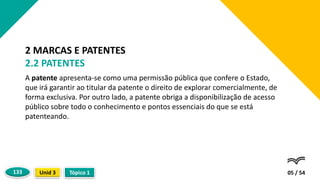 A patente apresenta-se como uma permissão pública que confere o Estado,
que irá garantir ao titular da patente o direito de explorar comercialmente, de
forma exclusiva. Por outro lado, a patente obriga a disponibilização de acesso
público sobre todo o conhecimento e pontos essenciais do que se está
patenteando.
05 / 54
2 MARCAS E PATENTES
2.2 PATENTES
Tópico 1
Unid 3
133
 