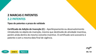 Tipos de patentes e prazo de validade
Certificado de Adição de Invenção (C) – Aperfeiçoamento ou desenvolvimento
introduzido no objeto da invenção, mesmo que destituído de atividade inventiva,
porém ainda dentro do mesmo conceito inventivo. O certificado será acessório à
patente e com a mesma data final de vigência.
08 / 54
2 MARCAS E PATENTES
2.2 PATENTES
Tópico 1
Unid 3
133
 