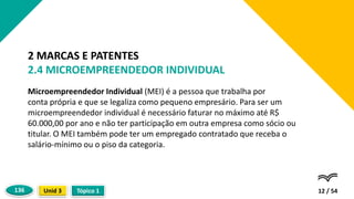 Microempreendedor Individual (MEI) é a pessoa que trabalha por
conta própria e que se legaliza como pequeno empresário. Para ser um
microempreendedor individual é necessário faturar no máximo até R$
60.000,00 por ano e não ter participação em outra empresa como sócio ou
titular. O MEI também pode ter um empregado contratado que receba o
salário-mínimo ou o piso da categoria.
12 / 54
2 MARCAS E PATENTES
2.4 MICROEMPREENDEDOR INDIVIDUAL
Tópico 1
Unid 3
136
 