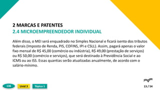 Além disso, o MEI será enquadrado no Simples Nacional e ficará isento dos tributos
federais (Imposto de Renda, PIS, COFINS, IPI e CSLL). Assim, pagará apenas o valor
fixo mensal de R$ 45,00 (comércio ou indústria), R$ 49,00 (prestação de serviços)
ou R$ 50,00 (comércio e serviços), que será destinado à Previdência Social e ao
ICMS ou ao ISS. Essas quantias serão atualizadas anualmente, de acordo com o
salário-mínimo.
13 / 54
2 MARCAS E PATENTES
2.4 MICROEMPREENDEDOR INDIVIDUAL
Tópico 1
Unid 3
136
 