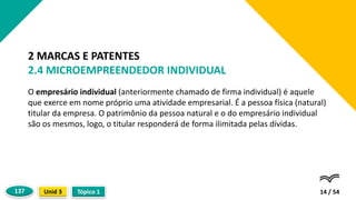 O empresário individual (anteriormente chamado de firma individual) é aquele
que exerce em nome próprio uma atividade empresarial. É a pessoa física (natural)
titular da empresa. O patrimônio da pessoa natural e o do empresário individual
são os mesmos, logo, o titular responderá de forma ilimitada pelas dívidas.
14 / 54
2 MARCAS E PATENTES
2.4 MICROEMPREENDEDOR INDIVIDUAL
Tópico 1
Unid 3
137
 
