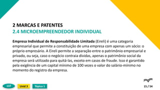 Empresa Individual de Responsabilidade Limitada (Eireli) é uma categoria
empresarial que permite a constituição de uma empresa com apenas um sócio: o
próprio empresário. A Eireli permite a separação entre o patrimônio empresarial e
privado, ou seja, caso o negócio contraia dívidas, apenas o patrimônio social da
empresa será utilizado para quitá-las, exceto em casos de fraude. Isso é garantido
pela exigência de um capital mínimo de 100 vezes o valor do salário-mínimo no
momento do registro da empresa.
15 / 54
2 MARCAS E PATENTES
2.4 MICROEMPREENDEDOR INDIVIDUAL
Tópico 1
Unid 3
137
 