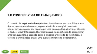 O conceito de negócio das franquias tem tido ótimo sucesso nos últimos anos.
Apesar do momento favorável, o proprietário de um negócio, antes de
pensar em transformar seu negócio em uma franqueadora, deve fazer algumas
reflexões, seguir três passos. O primeiro passo é o da reflexão do porquê virar
uma franqueadora, o segundo passo é elaborar um estudo de viabilidade, o
terceiro e último passo é fazer uma avaliação financeira e operacional.
17 / 54
2 O PONTO DE VISTA DO FRANQUEADOR
Tópico 2
Unid 3
141
 