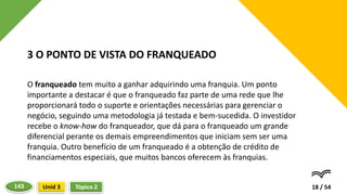 O franqueado tem muito a ganhar adquirindo uma franquia. Um ponto
importante a destacar é que o franqueado faz parte de uma rede que lhe
proporcionará todo o suporte e orientações necessárias para gerenciar o
negócio, seguindo uma metodologia já testada e bem-sucedida. O investidor
recebe o know-how do franqueador, que dá para o franqueado um grande
diferencial perante os demais empreendimentos que iniciam sem ser uma
franquia. Outro benefício de um franqueado é a obtenção de crédito de
financiamentos especiais, que muitos bancos oferecem às franquias.
18 / 54
3 O PONTO DE VISTA DO FRANQUEADO
Tópico 2
Unid 3
143
 