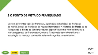Existem diferentes tipos de franquias, algumas são chamadas de franquias
da marca, outras de franquias de negócio formatado. A franquia de marca dá ao
franqueado o direito de vender produtos específicos com o nome de marca e
marca registrada do franqueador, onde o franqueado tem o benefício da
associação da marca já conhecida e de confiança dos consumidores.
21 / 54
3 O PONTO DE VISTA DO FRANQUEADO
Tópico 2
Unid 3
145
 
