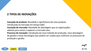 Inovação de produto: Novidade e significância do novo produto
introduzido no mercado em tempo hábil.
Inovação de mercado: Novidade de abordagem que as organizações
adotam para entrar e explorar o mercado-alvo.
Processo de inovação: introdução do novo método de produção, nova abordagem
de gestão e novas tecnologias que podem ser usadas para melhorar os processos de
produção e gestão.
25 / 54
2 TIPOS DE INOVAÇÕES
Tópico 3
Unid 3
152
 
