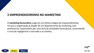 O marketing burocrático surge em um último estágio do empreendimento,
em que a organização já dispõe de um departamento de marketing, com
profissionais responsáveis por uma série de atividades burocráticas, aumentando
o risco de negligenciar o mercado e os clientes.
31 / 54
2 EMPREENDEDORISMO NO MARKETING
Tópico 4
Unid 3
159
 