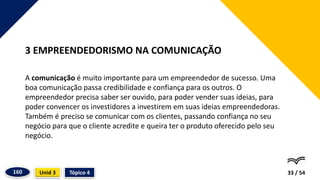 A comunicação é muito importante para um empreendedor de sucesso. Uma
boa comunicação passa credibilidade e confiança para os outros. O
empreendedor precisa saber ser ouvido, para poder vender suas ideias, para
poder convencer os investidores a investirem em suas ideias empreendedoras.
Também é preciso se comunicar com os clientes, passando confiança no seu
negócio para que o cliente acredite e queira ter o produto oferecido pelo seu
negócio.
33 / 54
3 EMPREENDEDORISMO NA COMUNICAÇÃO
Tópico 4
Unid 3
160
 
