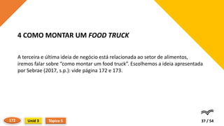 A terceira e última ideia de negócio está relacionada ao setor de alimentos,
iremos falar sobre “como montar um food truck”. Escolhemos a ideia apresentada
por Sebrae (2017, s.p.): vide página 172 e 173.
37 / 54
4 COMO MONTAR UM FOOD TRUCK
Tópico 5
Unid 3
172
 