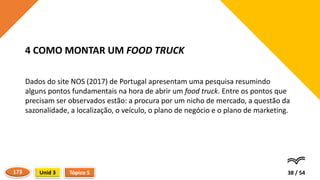 Dados do site NOS (2017) de Portugal apresentam uma pesquisa resumindo
alguns pontos fundamentais na hora de abrir um food truck. Entre os pontos que
precisam ser observados estão: a procura por um nicho de mercado, a questão da
sazonalidade, a localização, o veículo, o plano de negócio e o plano de marketing.
38 / 54
4 COMO MONTAR UM FOOD TRUCK
Tópico 5
Unid 3
173
 