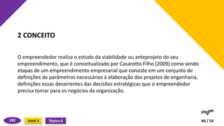 O empreendedor realiza o estudo da viabilidade ou anteprojeto do seu
empreendimento, que é conceitualizado por Casarotto Filho (2009) como sendo
etapas de um empreendimento empresarial que consiste em um conjunto de
definições de parâmetros necessários à elaboração dos projetos de engenharia,
definições essas decorrentes das decisões estratégicas que o empreendedor
precisa tomar para os negócios da organização.
40 / 54
2 CONCEITO
Tópico 6
Unid 3
182
 