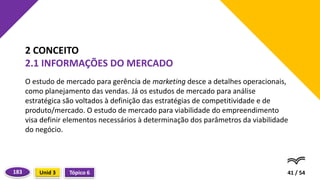 O estudo de mercado para gerência de marketing desce a detalhes operacionais,
como planejamento das vendas. Já os estudos de mercado para análise
estratégica são voltados à definição das estratégias de competitividade e de
produto/mercado. O estudo de mercado para viabilidade do empreendimento
visa definir elementos necessários à determinação dos parâmetros da viabilidade
do negócio.
41 / 54
2 CONCEITO
2.1 INFORMAÇÕES DO MERCADO
Tópico 6
Unid 3
183
 