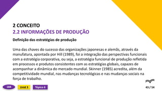 Definição das estratégias de produção
Uma das chaves do sucesso das organizações japonesas e alemãs, através da
manufatura, apontada por Hill (1989), foi a integração das perspectivas funcionais
com a estratégia corporativa, ou seja, a estratégia funcional de produção refletida
em processos e produtos consistentes com as estratégias globais, capazes de
acompanhar a dinâmica do mercado mundial. Skinner (1985) acredita, além da
competitividade mundial, nas mudanças tecnológicas e nas mudanças sociais na
força de trabalho.
43 / 54
2 CONCEITO
2.2 INFORMAÇÕES DE PRODUÇÃO
Tópico 6
Unid 3
184
 