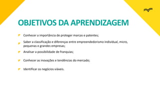 OBJETIVOS DA APRENDIZAGEM
Conhecer a importância de proteger marcas e patentes;
Saber a classificação e diferenças entre empreendedorismo individual, micro,
pequenas e grandes empresas;
Analisar a possibilidade de franquias;
Conhecer as inovações e tendências do mercado;
Identificar os negócios viáveis.
 