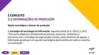 Opção tecnológica e fatores de produção
A estratégia de tecnologia da informação, segundo Lemos et al. (2012, p. 107),
“Tem como objetivo o alinhamento de pessoas, processos, ambientes e
estruturas com a estratégia da organização, usando, como elemento de ligação, a
informação gerada por um aparato tecnológico desenvolvido de modo a sustentar
sua realização”.
45 / 54
2 CONCEITO
2.2 INFORMAÇÕES DE PRODUÇÃO
Tópico 6
Unid 3
185
 