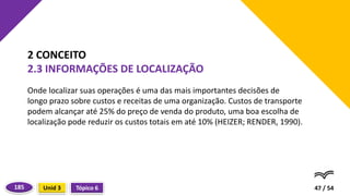 Onde localizar suas operações é uma das mais importantes decisões de
longo prazo sobre custos e receitas de uma organização. Custos de transporte
podem alcançar até 25% do preço de venda do produto, uma boa escolha de
localização pode reduzir os custos totais em até 10% (HEIZER; RENDER, 1990).
47 / 54
2 CONCEITO
2.3 INFORMAÇÕES DE LOCALIZAÇÃO
Tópico 6
Unid 3
185
 