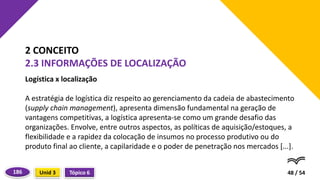 Logística x localização
A estratégia de logística diz respeito ao gerenciamento da cadeia de abastecimento
(supply chain management), apresenta dimensão fundamental na geração de
vantagens competitivas, a logística apresenta-se como um grande desafio das
organizações. Envolve, entre outros aspectos, as políticas de aquisição/estoques, a
flexibilidade e a rapidez da colocação de insumos no processo produtivo ou do
produto final ao cliente, a capilaridade e o poder de penetração nos mercados [...].
48 / 54
2 CONCEITO
2.3 INFORMAÇÕES DE LOCALIZAÇÃO
Tópico 6
Unid 3
186
 