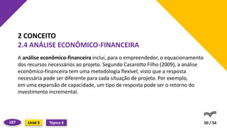 A análise econômico-financeira inclui, para o empreendedor, o equacionamento
dos recursos necessários ao projeto. Segundo Casarotto Filho (2009), a análise
econômico-financeira tem uma metodologia flexível, visto que a resposta
necessária pode ser diferente para cada situação de projeto. Por exemplo,
em uma expansão de capacidade, um tipo de resposta pode ser o retorno do
investimento incremental.
50 / 54
2 CONCEITO
2.4 ANÁLISE ECONÔMICO-FINANCEIRA
Tópico 6
Unid 3
187
 