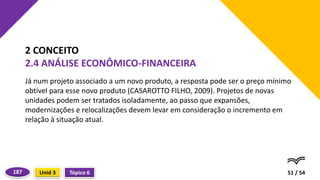 Já num projeto associado a um novo produto, a resposta pode ser o preço mínimo
obtível para esse novo produto (CASAROTTO FILHO, 2009). Projetos de novas
unidades podem ser tratados isoladamente, ao passo que expansões,
modernizações e relocalizações devem levar em consideração o incremento em
relação à situação atual.
51 / 54
2 CONCEITO
2.4 ANÁLISE ECONÔMICO-FINANCEIRA
Tópico 6
Unid 3
187
 