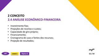 • Investimento fixo;
• Projeções de receitas e custos;
• Capacidade de giro próprio;
• Financiamento;
• Cronograma de usos e fontes dos recursos;
• Projeção de resultados;
52 / 54
2 CONCEITO
2.4 ANÁLISE ECONÔMICO-FINANCEIRA
Tópico 6
Unid 3
187
 