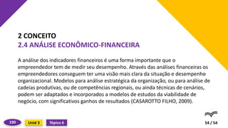A análise dos indicadores financeiros é uma forma importante que o
empreendedor tem de medir seu desempenho. Através das análises financeiras os
empreendedores conseguem ter uma visão mais clara da situação e desempenho
organizacional. Modelos para análise estratégica da organização, ou para análise de
cadeias produtivas, ou de competências regionais, ou ainda técnicas de cenários,
podem ser adaptados e incorporados a modelos de estudos da viabilidade de
negócio, com significativos ganhos de resultados (CASAROTTO FILHO, 2009).
54 / 54
2 CONCEITO
2.4 ANÁLISE ECONÔMICO-FINANCEIRA
Tópico 6
Unid 3
190
 