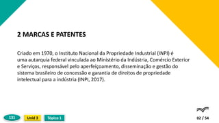 Criado em 1970, o Instituto Nacional da Propriedade Industrial (INPI) é
uma autarquia federal vinculada ao Ministério da Indústria, Comércio Exterior
e Serviços, responsável pelo aperfeiçoamento, disseminação e gestão do
sistema brasileiro de concessão e garantia de direitos de propriedade
intelectual para a indústria (INPI, 2017).
02 / 54
2 MARCAS E PATENTES
Tópico 1
Unid 3
131
 