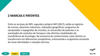 Entre os serviços do INPI, segundo o próprio INPI (2017), estão os registros
de marcas, desenhos industriais, indicações geográficas, programas de
computador e topografias de circuitos, as concessões de patentes e as
averbações de contratos de franquia e das distintas modalidades de
transferência de tecnologia. Na economia do conhecimento, estes direitos se
transformam em diferenciais competitivos, estimulando o surgimento constante
de novas identidades e soluções técnicas.
03 / 54
2 MARCAS E PATENTES
Tópico 1
Unid 3
131
 