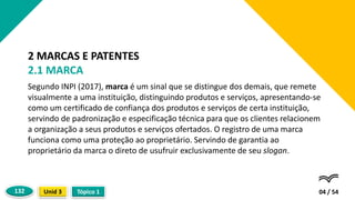 Segundo INPI (2017), marca é um sinal que se distingue dos demais, que remete
visualmente a uma instituição, distinguindo produtos e serviços, apresentando-se
como um certificado de confiança dos produtos e serviços de certa instituição,
servindo de padronização e especificação técnica para que os clientes relacionem
a organização a seus produtos e serviços ofertados. O registro de uma marca
funciona como uma proteção ao proprietário. Servindo de garantia ao
proprietário da marca o direto de usufruir exclusivamente de seu slogan.
04 / 54
2 MARCAS E PATENTES
2.1 MARCA
Tópico 1
Unid 3
132
 
