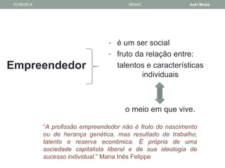 01/05/2014 SENAC Aoki Media 
Empreendedor 
• é um ser social 
• fruto da relação entre: 
talentos e características 
individuais 
o meio em que vive. 
“A profissão empreendedor não é fruto do nascimento 
ou de herança genética, mas resultado de trabalho, 
talento e reserva econômica. É própria de uma 
sociedade capitalista liberal e de sua ideologia de 
sucesso individual.” Maria Inês Felippe 
 