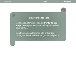 • 
01/05/2014 SENAC Aoki Media 
Empreendedor Nato 
Visionários, otimistas, estão à frente do seu 
tempo e comprometem-se 100% para realizar 
seus sonhos. 
Geralmente suas histórias são brilhantes, 
começaram do nada e criam grandes impérios. 
 