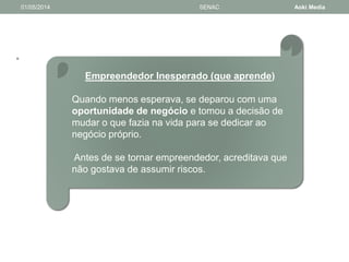 • 
01/05/2014 SENAC Aoki Media 
Empreendedor Inesperado (que aprende) 
Quando menos esperava, se deparou com uma 
oportunidade de negócio e tomou a decisão de 
mudar o que fazia na vida para se dedicar ao 
negócio próprio. 
Antes de se tornar empreendedor, acreditava que 
não gostava de assumir riscos. 
 