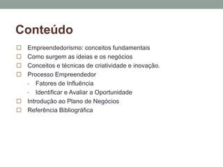 Conteúdo 
 Empreendedorismo: conceitos fundamentais 
 Como surgem as ideias e os negócios 
 Conceitos e técnicas de criatividade e inovação. 
 Processo Empreendedor 
- Fatores de Influência 
- Identificar e Avaliar a Oportunidade 
 Introdução ao Plano de Negócios 
 Referência Bibliográfica 
 