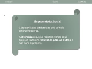 • 
01/05/2014 SENAC Aoki Media 
Empreendedor Social 
Características similares às dos demais 
empreendedores. 
A diferença é que se realizam vendo seus 
projetos trazerem resultados para os outros e 
não para si próprios. 
 