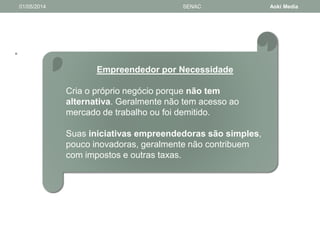 • 
01/05/2014 SENAC Aoki Media 
Empreendedor por Necessidade 
Cria o próprio negócio porque não tem 
alternativa. Geralmente não tem acesso ao 
mercado de trabalho ou foi demitido. 
Suas iniciativas empreendedoras são simples, 
pouco inovadoras, geralmente não contribuem 
com impostos e outras taxas. 
 