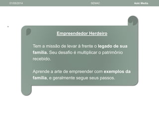 • 
01/05/2014 SENAC Aoki Media 
Empreendedor Herdeiro 
Tem a missão de levar à frente o legado de sua 
família. Seu desafio é multiplicar o patrimônio 
recebido. 
Aprende a arte de empreender com exemplos da 
família, e geralmente segue seus passos. 
 