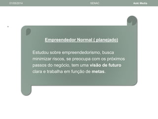 • 
01/05/2014 SENAC Aoki Media 
Empreendedor Normal ( planejado) 
Estudou sobre empreendedorismo, busca 
minimizar riscos, se preocupa com os próximos 
passos do negócio, tem uma visão de futuro 
clara e trabalha em função de metas. 
 