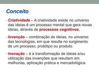 Conceito 
• Criatividade – A criatividade existe no universo 
das ideias é um processo mental que gera novas 
ideias, através de processos cognitivos. 
• Invenção – combinação de ideias, no universo 
das tecnologias, em que resulta no surgimento 
de um processo, protótipo ou produto. 
• Inovação – é a transformação de ideias e/ou 
utilização das invenções que resultam em 
melhorias, aplicação prática e mercadológica. 
 