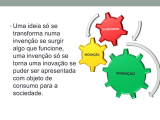 • Uma ideia só se 
transforma numa 
invenção se surgir 
algo que funcione, 
uma invenção só se 
torna uma inovação se 
puder ser apresentada 
com objeto de 
consumo para a 
sociedade. 
 