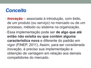 Conceito 
• Inovação – associada à introdução, com êxito, 
de um produto (ou serviço) no mercado ou de um 
processo, método ou sistema na organização. 
• Essa implementação pode ser de algo que até 
então não existia ou que contém alguma 
característica nova e diferente do padrão em 
vigor (FINEP, 2011). Assim, para ser considerada 
inovação, é preciso sua implementação e 
obtenção de vantagem em relação aos demais 
competidores do mercado. 
 