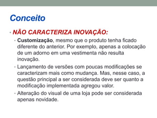 Conceito 
• NÃO CARACTERIZA INOVAÇÃO: 
• Customização, mesmo que o produto tenha ficado 
diferente do anterior. Por exemplo, apenas a colocação 
de um adorno em uma vestimenta não resulta 
inovação. 
• Lançamento de versões com poucas modificações se 
caracterizam mais como mudança. Mas, nesse caso, a 
questão principal a ser considerada deve ser quanto a 
modificação implementada agregou valor. 
• Alteração do visual de uma loja pode ser considerada 
apenas novidade. 
 