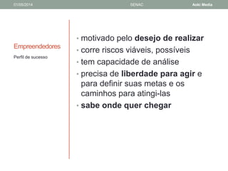 01/05/2014 SENAC Aoki Media 
Empreendedores 
• motivado pelo desejo de realizar 
• corre riscos viáveis, possíveis 
• tem capacidade de análise 
• precisa de liberdade para agir e 
para definir suas metas e os 
caminhos para atingi-las 
• sabe onde quer chegar 
Perfil de sucesso 
 