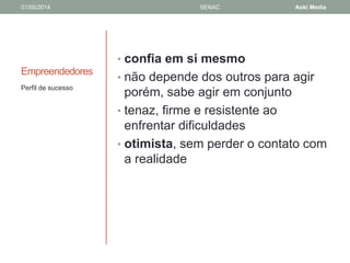 01/05/2014 SENAC Aoki Media 
Empreendedores 
• confia em si mesmo 
• não depende dos outros para agir 
porém, sabe agir em conjunto 
• tenaz, firme e resistente ao 
enfrentar dificuldades 
• otimista, sem perder o contato com 
a realidade 
Perfil de sucesso 
 