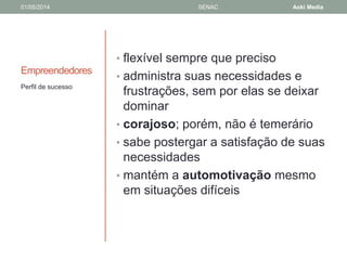 01/05/2014 SENAC Aoki Media 
Empreendedores 
• flexível sempre que preciso 
• administra suas necessidades e 
frustrações, sem por elas se deixar 
dominar 
• corajoso; porém, não é temerário 
• sabe postergar a satisfação de suas 
necessidades 
• mantém a automotivação mesmo 
em situações difíceis 
Perfil de sucesso 
 